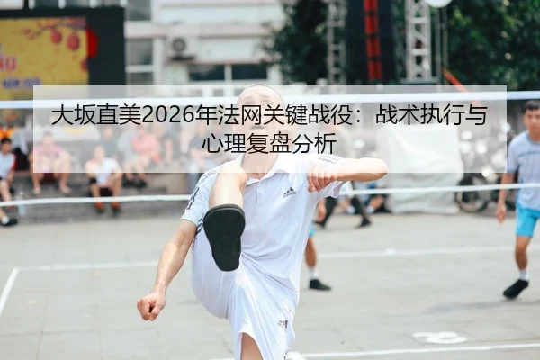 大坂直美2026年法网关键战役：战术执行与心理复盘分析